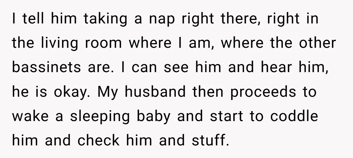 I tell him taking a nap right there, right in the living room where I am, where the other bassinets are. I can see him and hear him, he is...