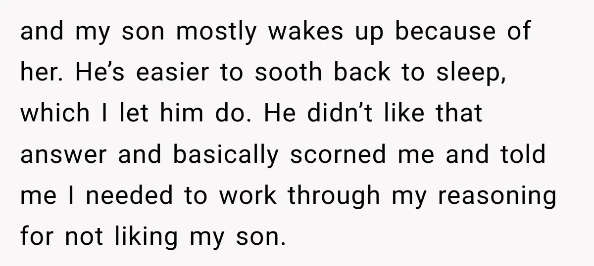 and my son mostly wakes up because of her. He’s easier to sooth back to sleep, which I let him do. He didn’t like that answer and basically scorned me...