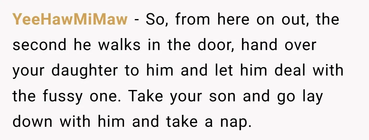 YeeHawMiMaw − So, from here on out, the second he walks in the door, hand over your daughter to him and let him deal with the fussy one. Take your...