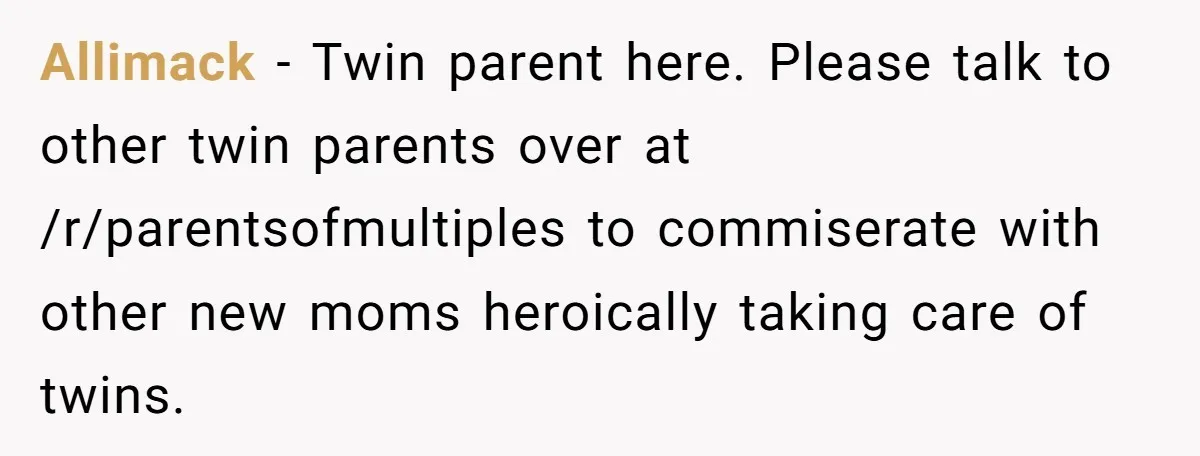 Allimack − Twin parent here. Please talk to other twin parents over at /r/parentsofmultiples to commiserate with other new moms heroically taking care of twins.
