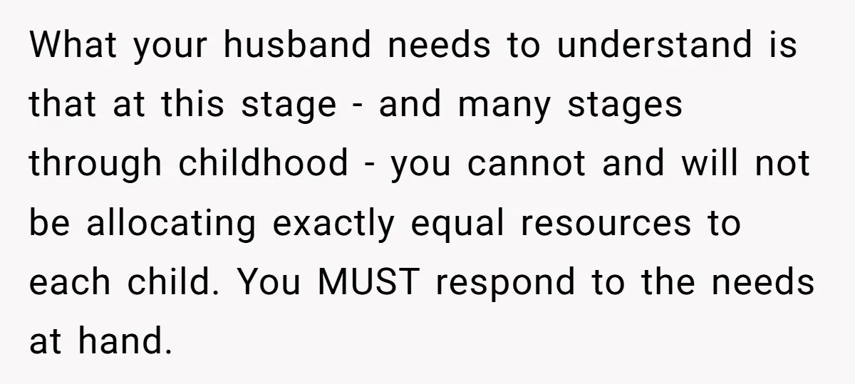 What your husband needs to understand is that at this stage - and many stages through childhood - you cannot and will not be allocating exactly equal resources to each...