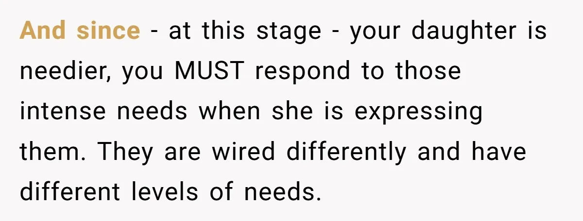 And since - at this stage - your daughter is needier, you MUST respond to those intense needs when she is expressing them. They are wired differently and have different...