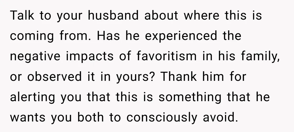 Talk to your husband about where this is coming from. Has he experienced the negative impacts of favoritism in his family, or observed it in yours? Thank him for alerting...