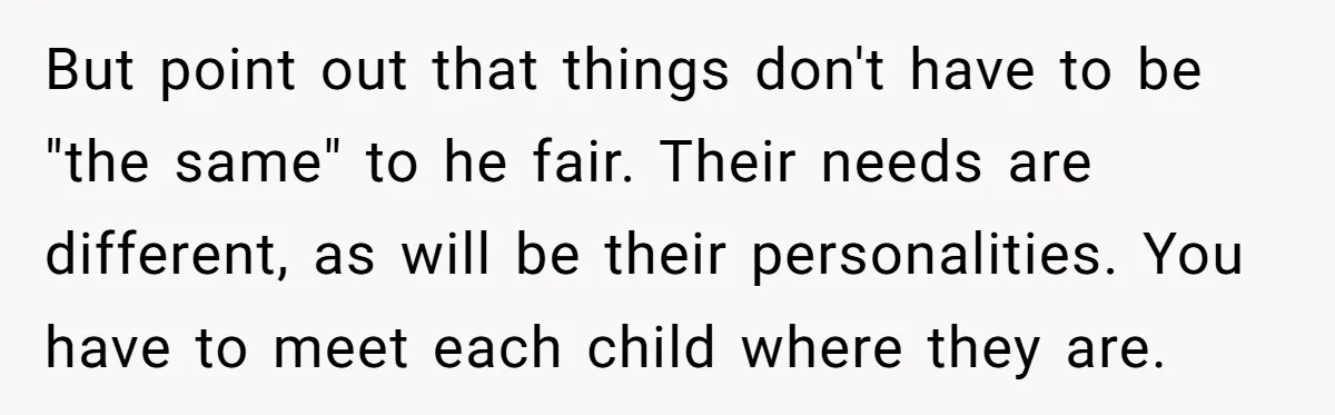 But point out that things don't have to be "the same" to he fair. Their needs are different, as will be their personalities. You have to meet each child where...