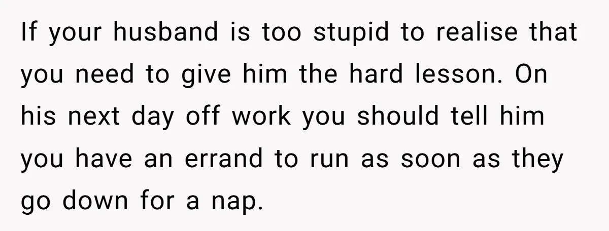 If your husband is too stupid to realise that you need to give him the hard lesson. On his next day off work you should tell him you have an...