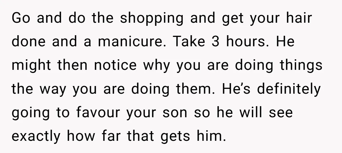 Go and do the shopping and get your hair done and a manicure. Take 3 hours. He might then notice why you are doing things the way you are doing...