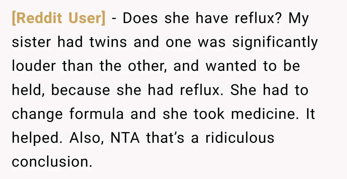 [Reddit User] − Does she have reflux? My sister had twins and one was significantly louder than the other, and wanted to be held, because she had reflux. She had...