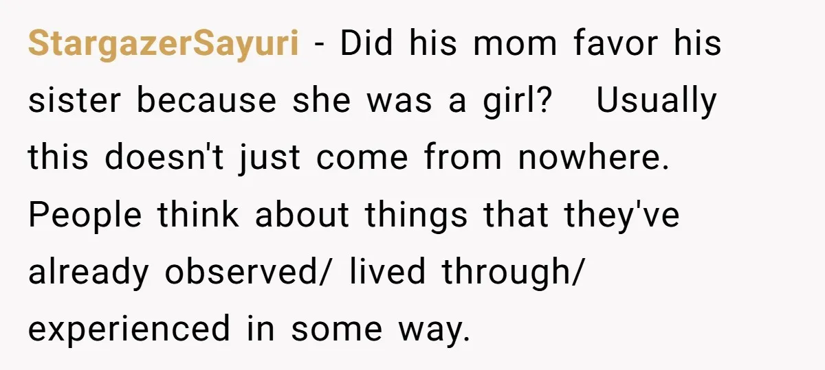StargazerSayuri − Did his mom favor his sister because she was a girl? Usually this doesn't just come from nowhere. People think about things that they've already observed/ lived through/...
