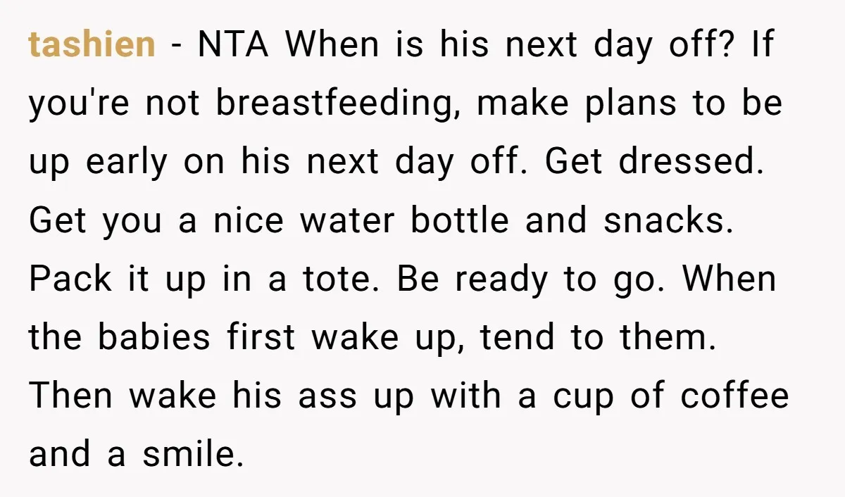 tashien − NTA When is his next day off? If you're not breastfeeding, make plans to be up early on his next day off. Get dressed. Get you a nice...