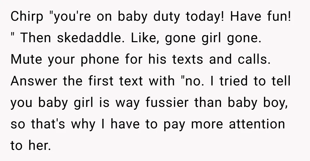 Chirp "you're on baby duty today! Have fun! " Then skedaddle. Like, gone girl gone. Mute your phone for his texts and calls. Answer the first text with "no. I...