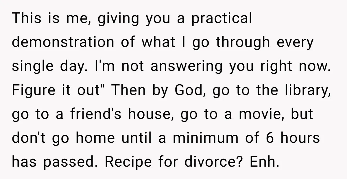 This is me, giving you a practical demonstration of what I go through every single day. I'm not answering you right now. Figure it out" Then by God, go to...