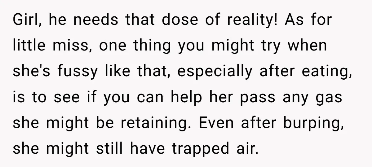 Girl, he needs that dose of reality! As for little miss, one thing you might try when she's fussy like that, especially after eating, is to see if you can...