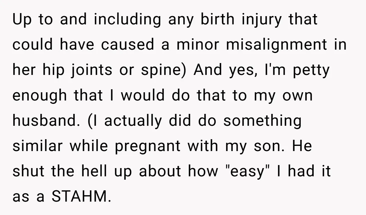 Up to and including any birth injury that could have caused a minor misalignment in her hip joints or spine) And yes, I'm petty enough that I would do that...