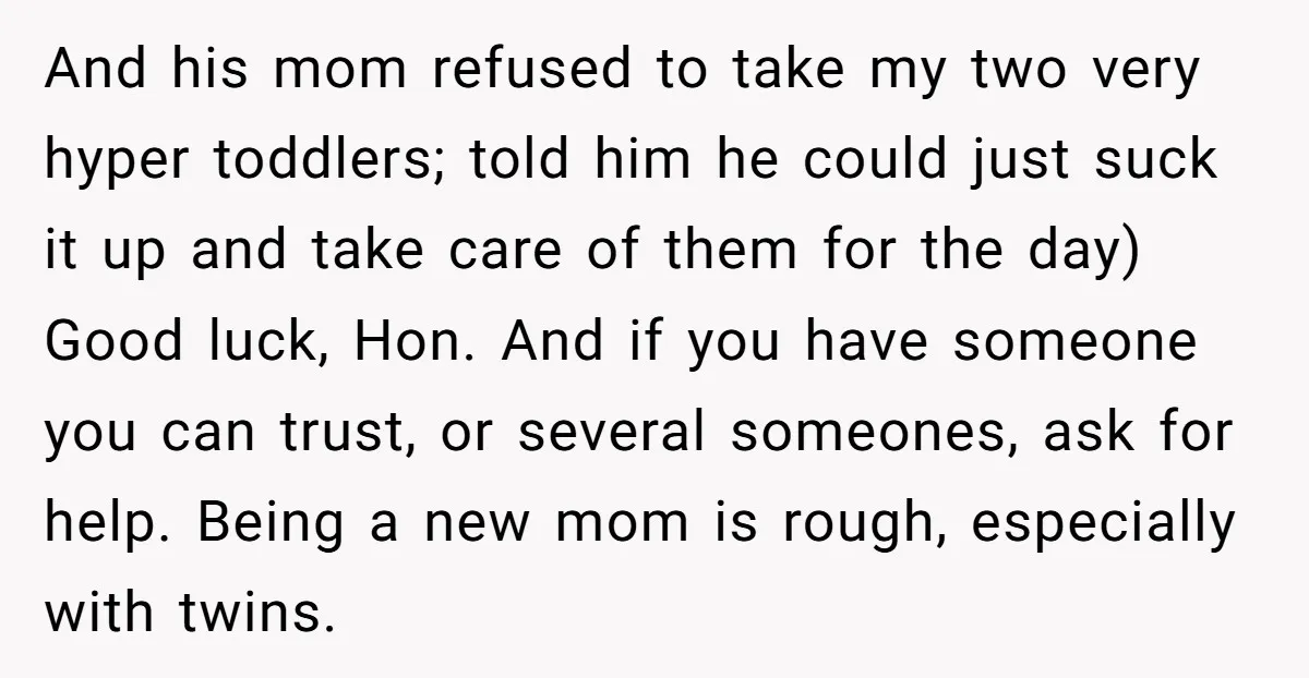 And his mom refused to take my two very hyper toddlers; told him he could just suck it up and take care of them for the day) Good luck, Hon....