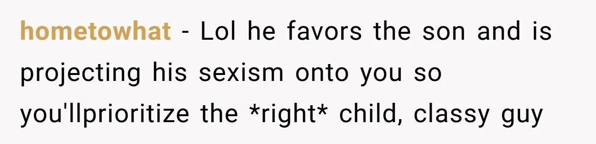 hometowhat − Lol he favors the son and is projecting his sexism onto you so you'llprioritize the *right* child, classy guy