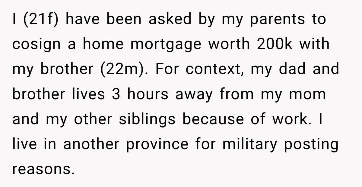 I (21f) have been asked by my parents to cosign a home mortgage worth 200k with my brother (22m). For context, my dad and brother lives 3 hours away from...