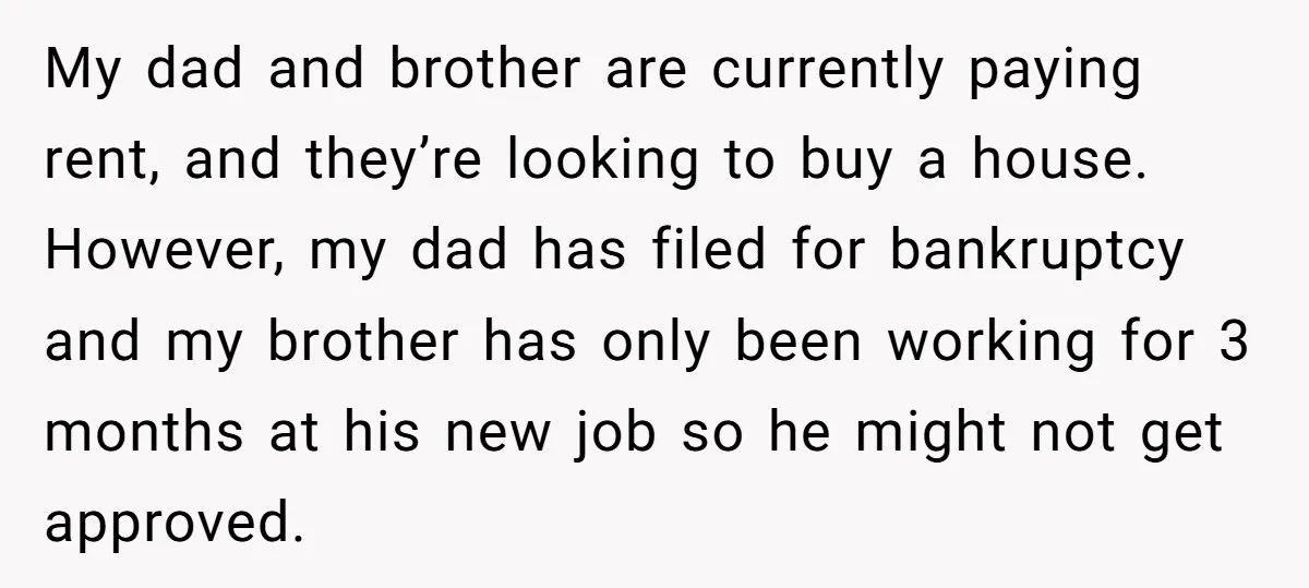 My dad and brother are currently paying rent, and they’re looking to buy a house. However, my dad has filed for bankruptcy and my brother has only been working for...