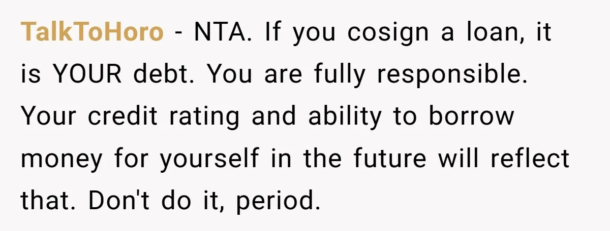 TalkToHoro − NTA. If you cosign a loan, it is YOUR debt. You are fully responsible. Your credit rating and ability to borrow money for yourself in the future will...