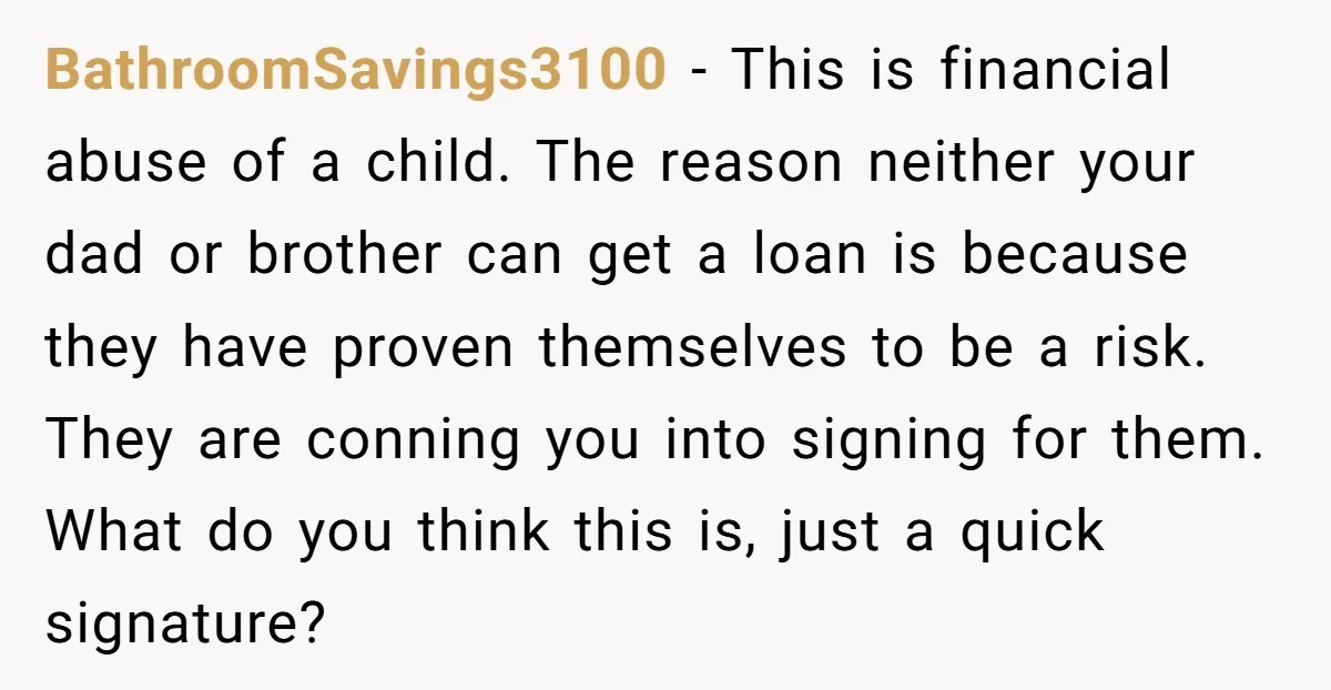 BathroomSavings3100 − This is financial abuse of a child. The reason neither your dad or brother can get a loan is because they have proven themselves to be a risk....