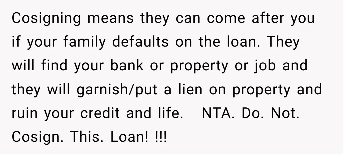 Cosigning means they can come after you if your family defaults on the loan. They will find your bank or property or job and they will garnish/put a lien on...