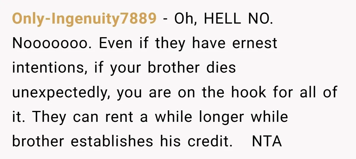 Only-Ingenuity7889 − Oh, HELL NO. Nooooooo. Even if they have ernest intentions, if your brother dies unexpectedly, you are on the hook for all of it. They can rent a...