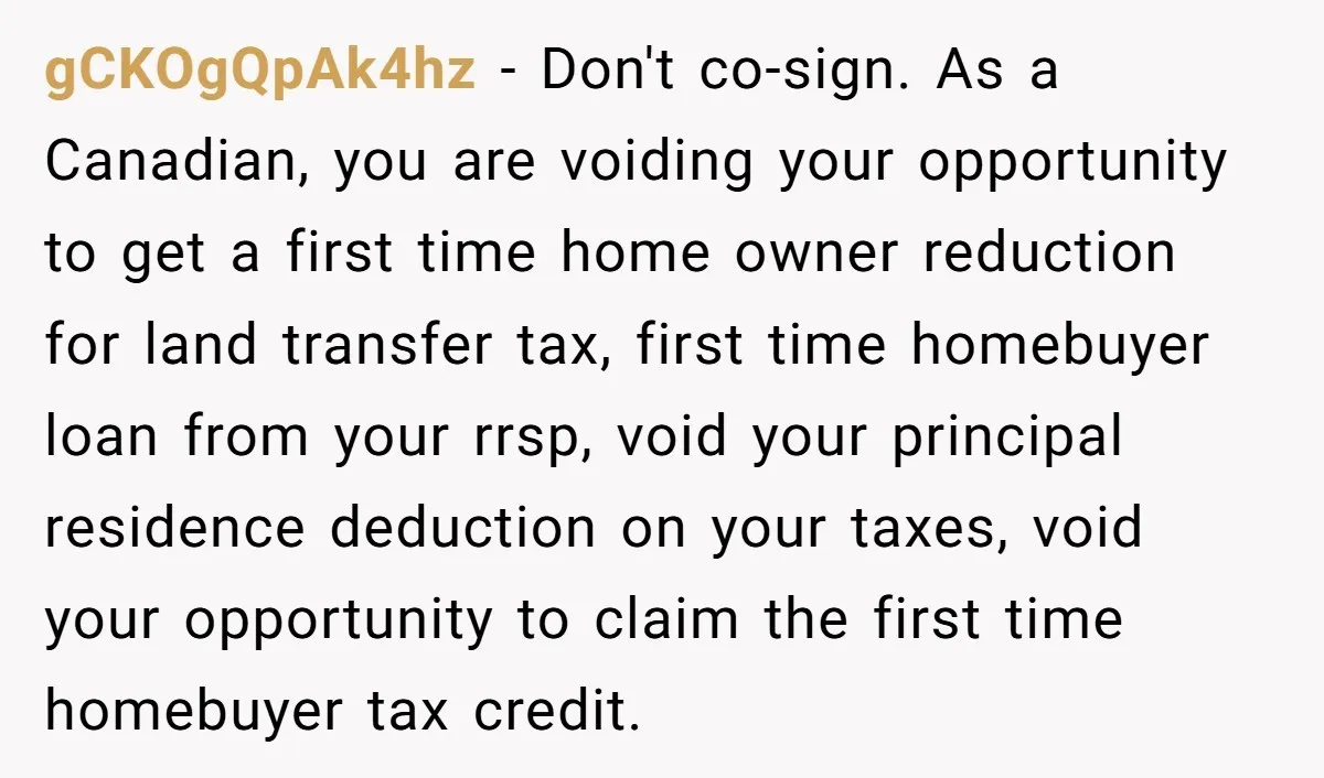 gCKOgQpAk4hz − Don't co-sign. As a Canadian, you are voiding your opportunity to get a first time home owner reduction for land transfer tax, first time homebuyer loan from your...