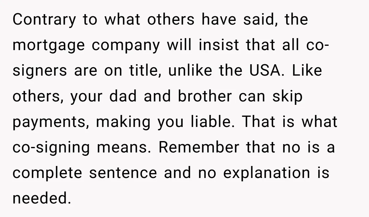 Contrary to what others have said, the mortgage company will insist that all co-signers are on title, unlike the USA. Like others, your dad and brother can skip payments, making...