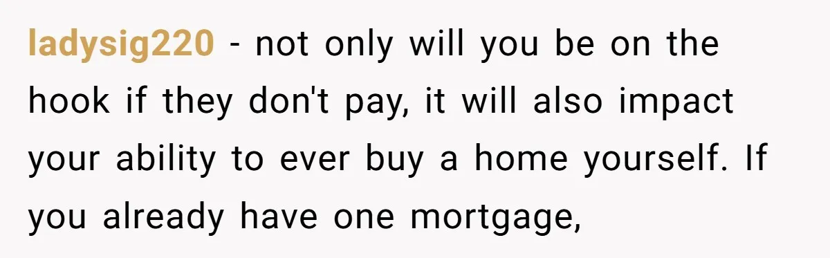 ladysig220 − not only will you be on the hook if they don't pay, it will also impact your ability to ever buy a home yourself. If you already have...