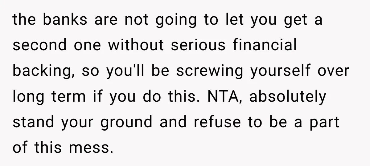 the banks are not going to let you get a second one without serious financial backing, so you'll be screwing yourself over long term if you do this. NTA, absolutely...