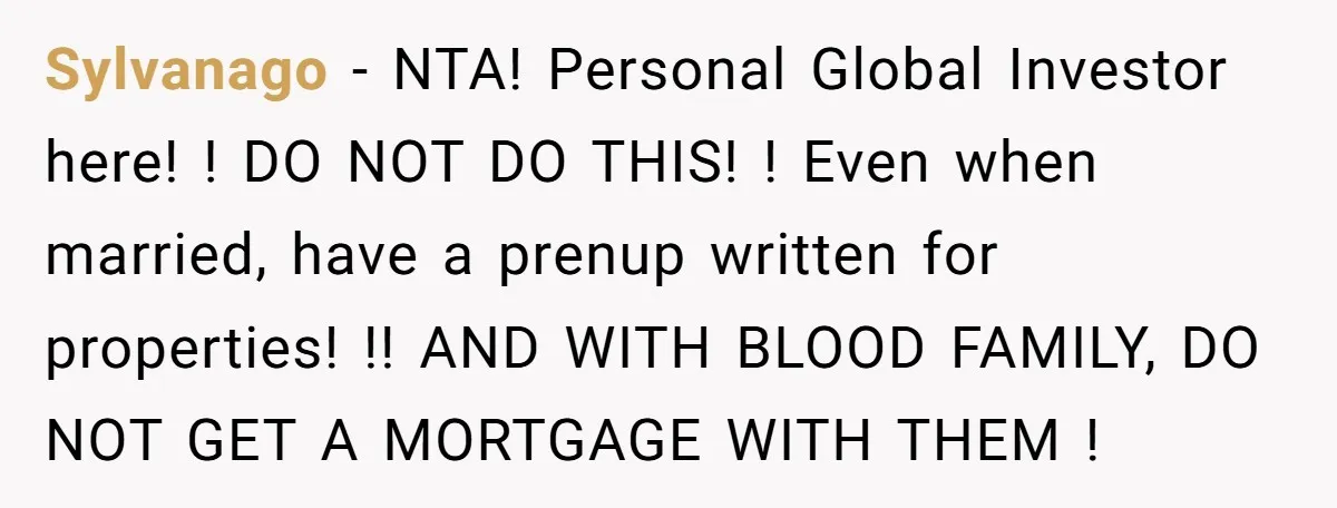 Sylvanago − NTA! Personal Global Investor here! ! DO NOT DO THIS! ! Even when married, have a prenup written for properties! !! AND WITH BLOOD FAMILY, DO NOT GET...