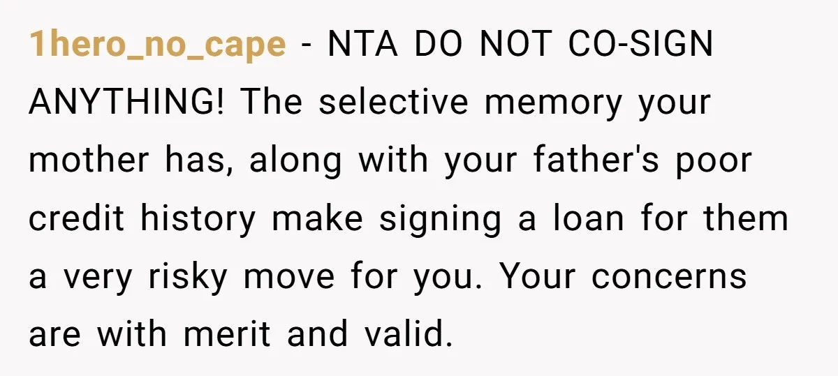 1hero_no_cape − NTA DO NOT CO-SIGN ANYTHING! The selective memory your mother has, along with your father's poor credit history make signing a loan for them a very risky move...