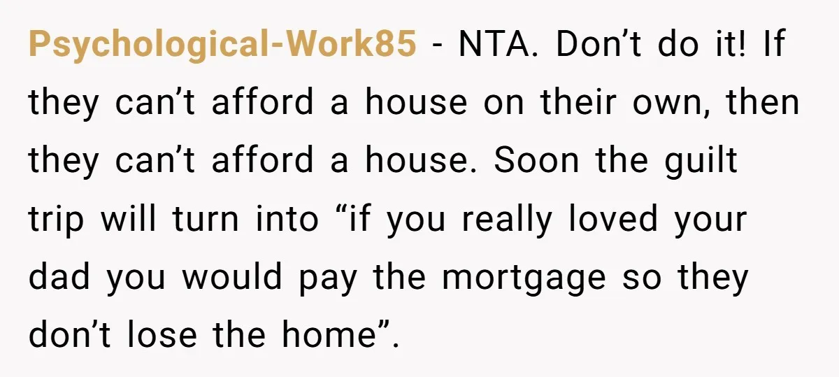 Psychological-Work85 − NTA. Don’t do it! If they can’t afford a house on their own, then they can’t afford a house. Soon the guilt trip will turn into “if you...