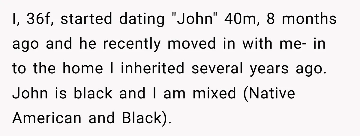 I, 36f, started dating "John" 40m, 8 months ago and he recently moved in with me- in to the home I inherited several years ago. John is black and I...