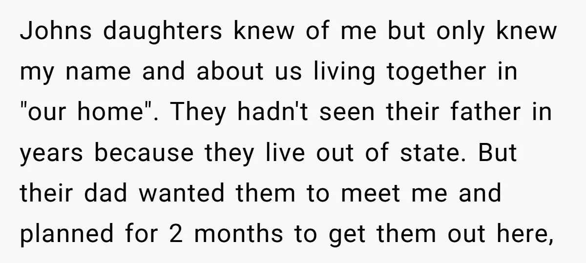 Johns daughters knew of me but only knew my name and about us living together in "our home". They hadn't seen their father in years because they live out of...