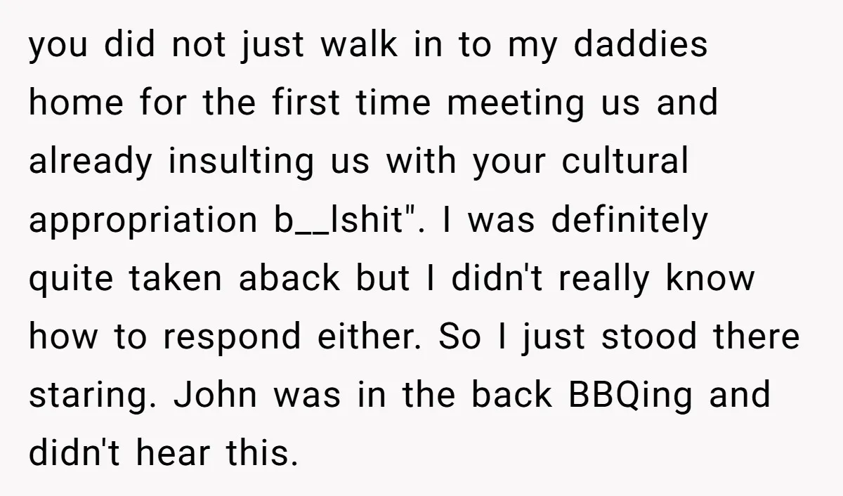 you did not just walk in to my daddies home for the first time meeting us and already insulting us with your cultural appropriation b__lshit". I was definitely quite taken...