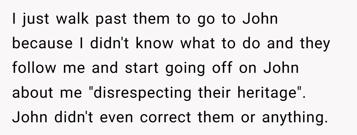 I just walk past them to go to John because I didn't know what to do and they follow me and start going off on John about me "disrespecting their...