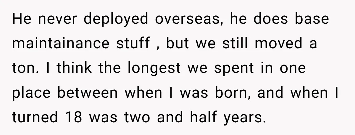 He never deployed overseas, he does base maintainance stuff , but we still moved a ton. I think the longest we spent in one place between when I was born,...