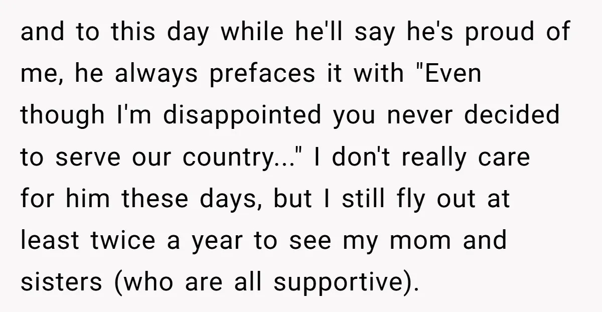 and to this day while he'll say he's proud of me, he always prefaces it with "Even though I'm disappointed you never decided to serve our country..." I don't really...