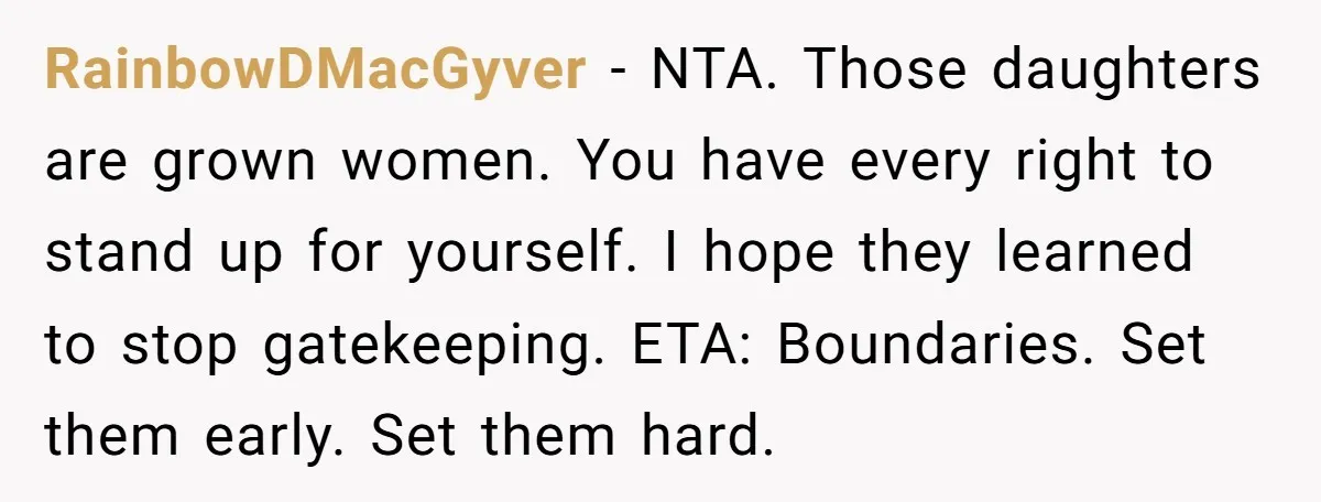 RainbowDMacGyver − NTA. Those daughters are grown women. You have every right to stand up for yourself. I hope they learned to stop gatekeeping. ETA: Boundaries. Set them early. Set...