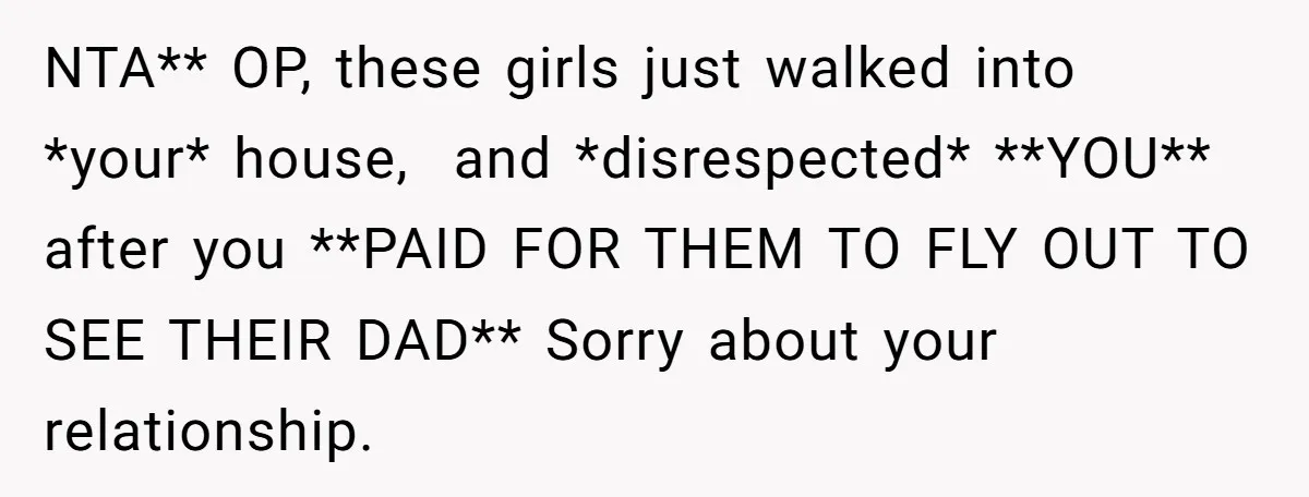 NTA** OP, these girls just walked into *your* house,  and *disrespected* **YOU** after you **PAID FOR THEM TO FLY OUT TO SEE THEIR DAD** Sorry about your relationship.