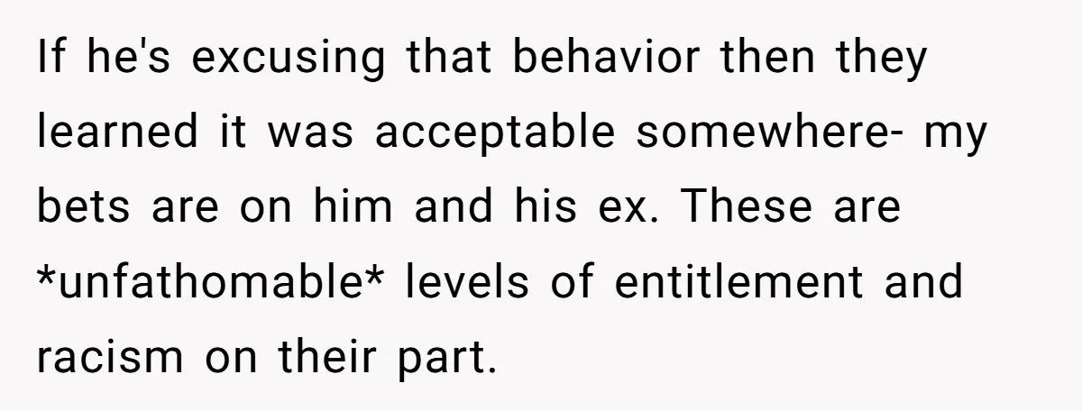 If he's excusing that behavior then they learned it was acceptable somewhere- my bets are on him and his ex. These are *unfathomable* levels of entitlement and racism on their...