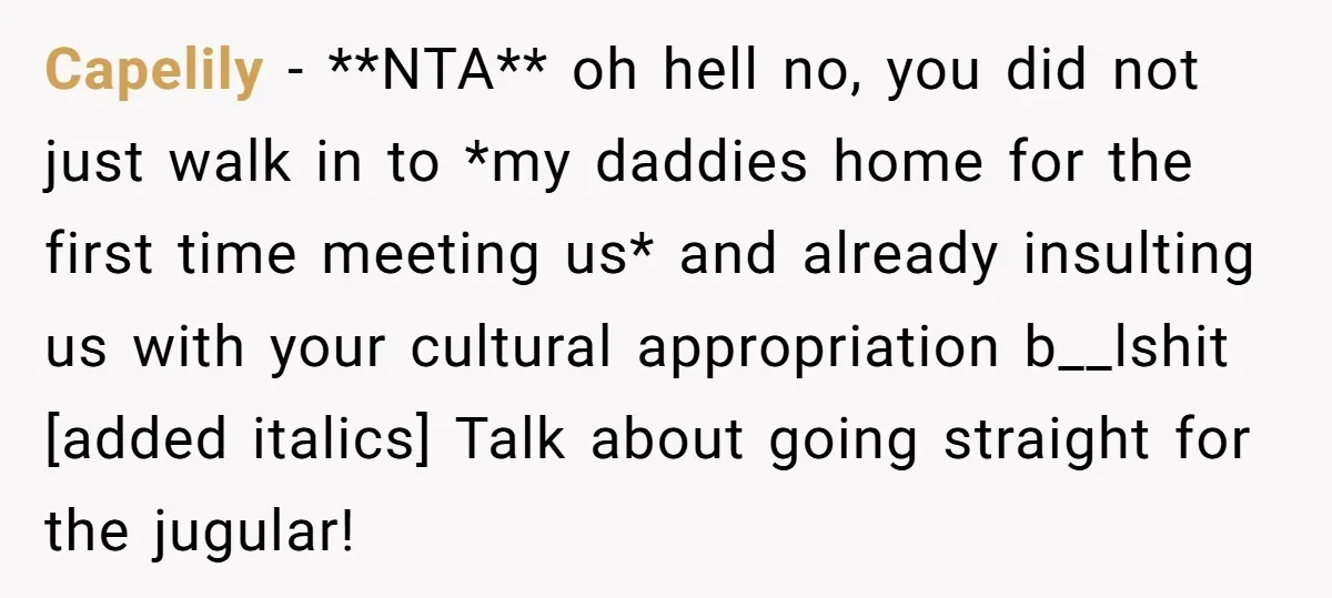Capelily − **NTA** oh hell no, you did not just walk in to *my daddies home for the first time meeting us* and already insulting us with your cultural appropriation...