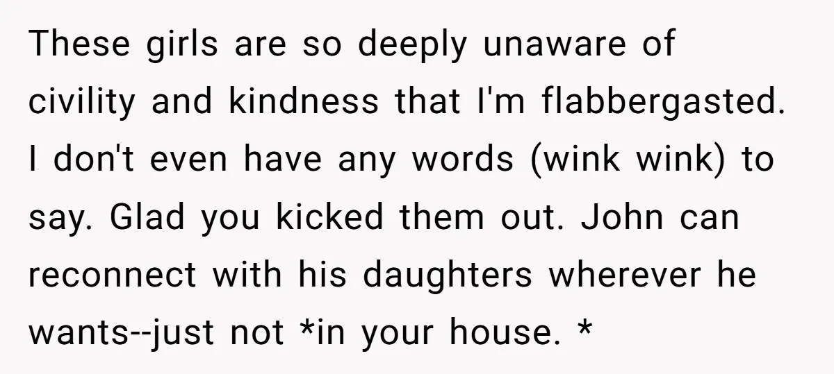 These girls are so deeply unaware of civility and kindness that I'm flabbergasted. I don't even have any words (wink wink) to say. Glad you kicked them out. John can...