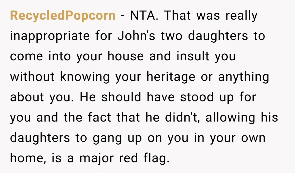 RecycledPopcorn − NTA. That was really inappropriate for John's two daughters to come into your house and insult you without knowing your heritage or anything about you. He should have...