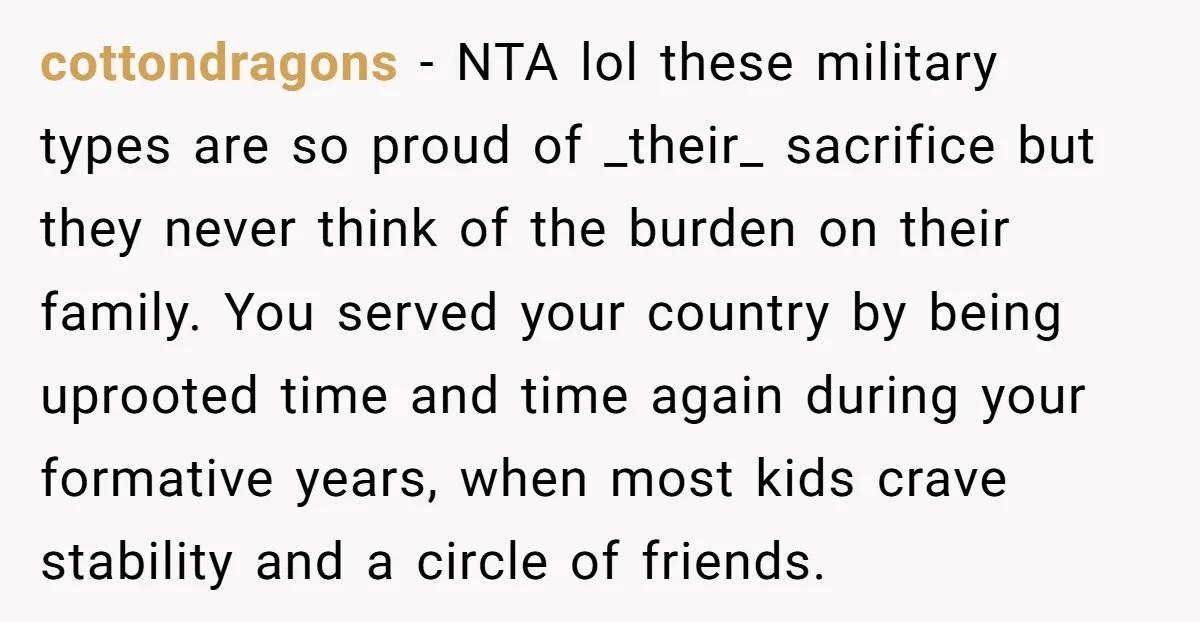 cottondragons − NTA lol these military types are so proud of _their_ sacrifice but they never think of the burden on their family. You served your country by being uprooted...