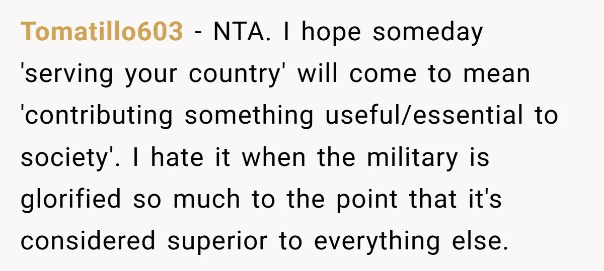 Tomatillo603 − NTA. I hope someday 'serving your country' will come to mean 'contributing something useful/essential to society'. I hate it when the military is glorified so much to the...