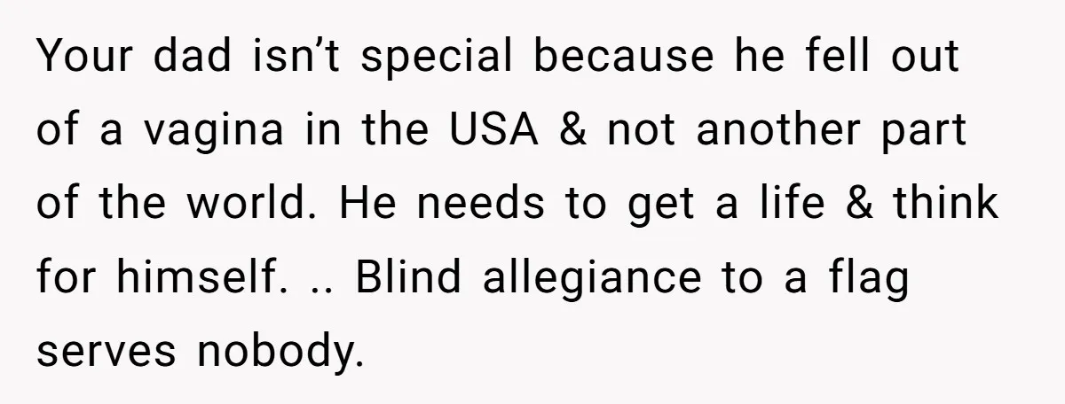 Your dad isn’t special because he fell out of a vagina in the USA & not another part of the world. He needs to get a life & think for...
