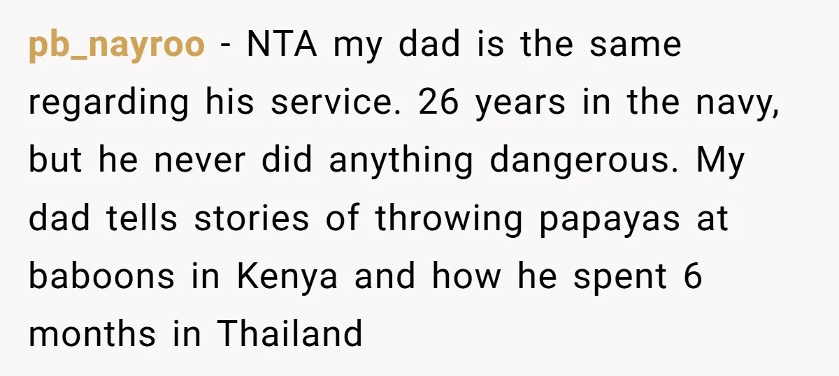 pb_nayroo − NTA my dad is the same regarding his service. 26 years in the navy, but he never did anything dangerous. My dad tells stories of throwing papayas at...