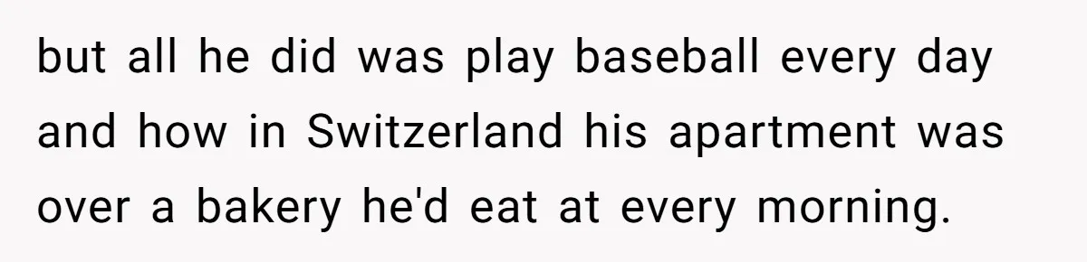 but all he did was play baseball every day and how in Switzerland his apartment was over a bakery he'd eat at every morning.