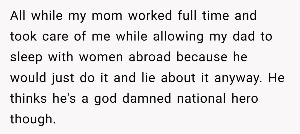 All while my mom worked full time and took care of me while allowing my dad to sleep with women abroad because he would just do it and lie about...
